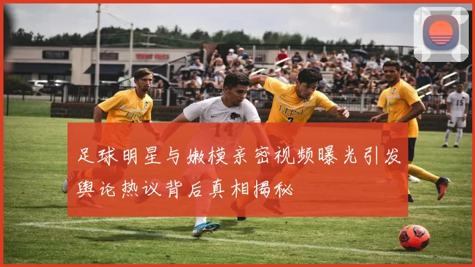 足球明星与嫩模亲密视频曝光引发舆论热议背后真相揭秘