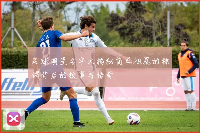 足球明星名字大揭秘简单粗暴的称谓背后的故事与传奇