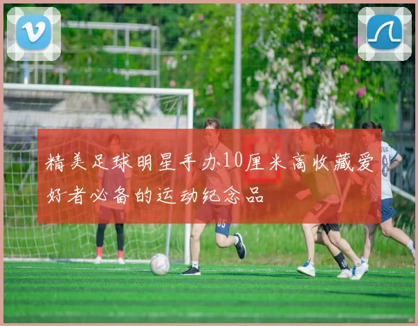 精美足球明星手办10厘米高收藏爱好者必备的运动纪念品
