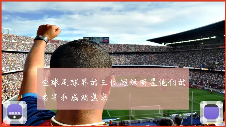 全球足球界的三位超级明星他们的名字和成就盘点