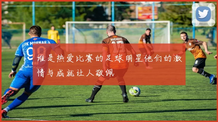 谁是热爱比赛的足球明星他们的激情与成就让人敬佩