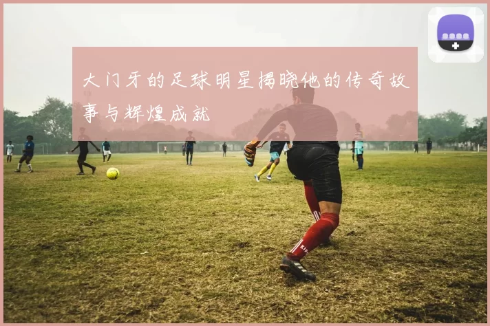 大门牙的足球明星揭晓他的传奇故事与辉煌成就