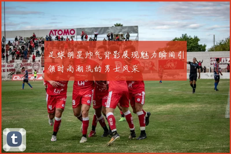 足球明星帅气背影展现魅力瞬间引领时尚潮流的男士风采