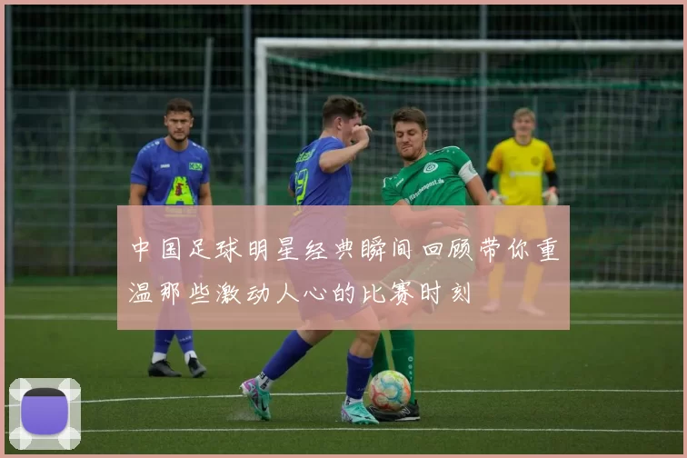 中国足球明星经典瞬间回顾带你重温那些激动人心的比赛时刻