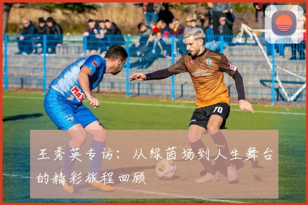 王秀英专访：从绿茵场到人生舞台的精彩旅程回顾
