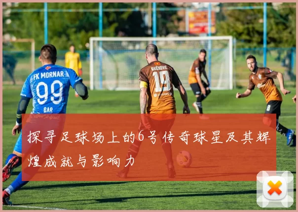探寻足球场上的6号传奇球星及其辉煌成就与影响力