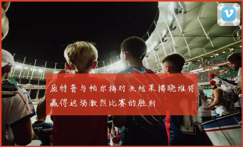 庞特普与帕尔梅对决结果揭晓谁将赢得这场激烈比赛的胜利