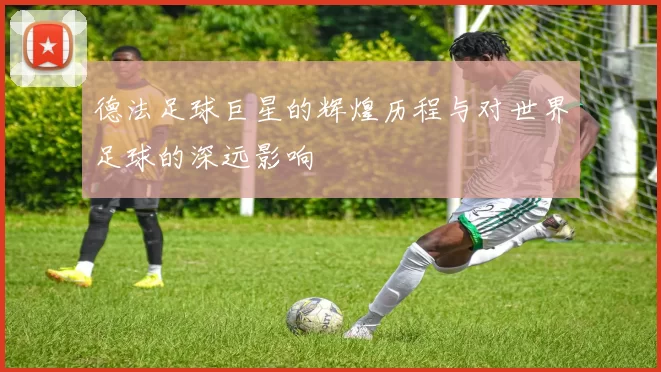 德法足球巨星的辉煌历程与对世界足球的深远影响