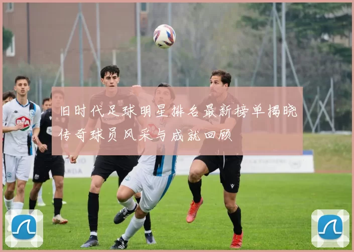 旧时代足球明星排名最新榜单揭晓传奇球员风采与成就回顾