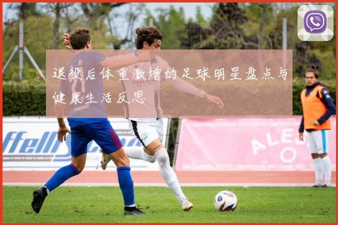 退役后体重激增的足球明星盘点与健康生活反思