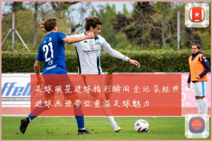 足球明星进球精彩瞬间全记录经典进球画册带你重温足球魅力