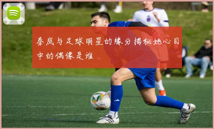 秦岚与足球明星的缘分揭秘她心目中的偶像是谁