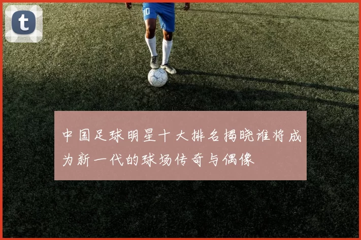 中国足球明星十大排名揭晓谁将成为新一代的球场传奇与偶像